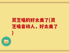 灵芝唱的好太美了(灵芝嗓音动人，好太美了)