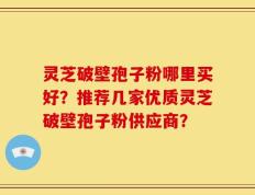 灵芝破壁孢子粉哪里买好？推荐几家优质灵芝破壁孢子粉供应商？