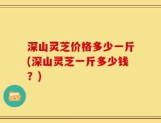 深山灵芝价格多少一斤(深山灵芝一斤多少钱？)