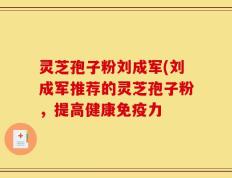 灵芝孢子粉刘成军(刘成军推荐的灵芝孢子粉，提高健康免疫力