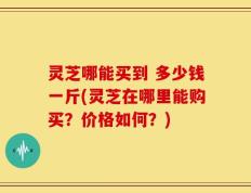 灵芝哪能买到 多少钱一斤(灵芝在哪里能购买？价格如何？)
