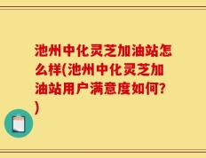 池州中化灵芝加油站怎么样(池州中化灵芝加油站用户满意度如何？)