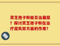 灵芝孢子粉能否治漏尿？探讨灵芝孢子粉在治疗尿失禁方面的作用？