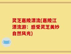 灵芝嘉陵漂流(嘉陵江漂流游：感受灵芝美妙自然风光)
