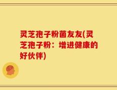 灵芝孢子粉菌友友(灵芝孢子粉：增进健康的好伙伴)
