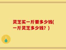 灵芝买一斤要多少钱(一斤灵芝多少钱？)