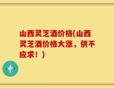山西灵芝酒价格(山西灵芝酒价格大涨，供不应求！)