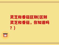 灵芝和香菇区别(区别灵芝和香菇，你知道吗？)