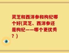 灵芝和西洋参和枸杞哪个好(灵芝、西洋参还是枸杞——哪个更优秀？)