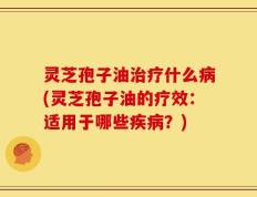 灵芝孢子油治疗什么病(灵芝孢子油的疗效：适用于哪些疾病？)