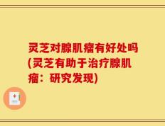 灵芝对腺肌瘤有好处吗(灵芝有助于治疗腺肌瘤：研究发现)