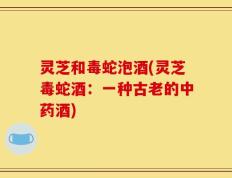 灵芝和毒蛇泡酒(灵芝毒蛇酒：一种古老的中药酒)