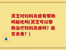 灵芝对妇科炎症有帮助吗能吃吗(灵芝可以帮助治疗妇科炎症吗？能否食用？)