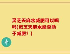 灵芝天麻水减肥可以喝吗(灵芝天麻水能否助于减肥？)