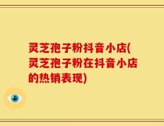 灵芝孢子粉抖音小店(灵芝孢子粉在抖音小店的热销表现)