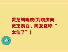 灵芝刘晓庆(刘晓庆向灵芝表白，网友直呼“太仙了”)