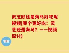 灵芝好还是海马好吃呢视频(哪个更好吃：灵芝还是海马？——视频探讨)