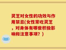 灵芝对女性的功效与作用禁忌(女性常吃灵芝，对身体有哪些积极影响和注意事项？)