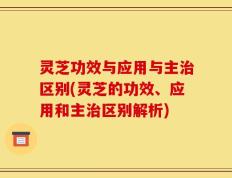 灵芝功效与应用与主治区别(灵芝的功效、应用和主治区别解析)