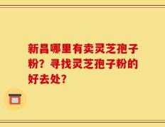 新昌哪里有卖灵芝孢子粉？寻找灵芝孢子粉的好去处？