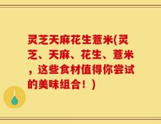 灵芝天麻花生薏米(灵芝、天麻、花生、薏米，这些食材值得你尝试的美味组合！)