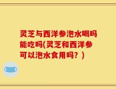 灵芝与西洋参泡水喝吗能吃吗(灵芝和西洋参可以泡水食用吗？)