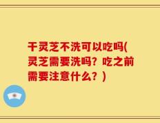 干灵芝不洗可以吃吗(灵芝需要洗吗？吃之前需要注意什么？)