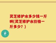 灵芝修护水多少钱一斤啊(灵芝修护水价格一斤多少？)