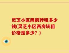 灵芝小区两房转租多少钱(灵芝小区两房转租价格是多少？)