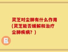 灵芝对尘肺有什么作用(灵芝能否缓解和治疗尘肺疾病？)