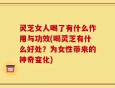 灵芝女人喝了有什么作用与功效(喝灵芝有什么好处？为女性带来的神奇变化)