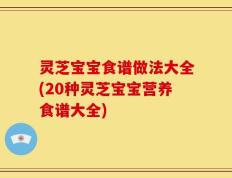 灵芝宝宝食谱做法大全(20种灵芝宝宝营养食谱大全)