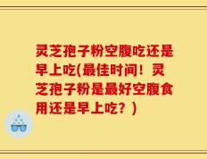 灵芝孢子粉空腹吃还是早上吃(最佳时间！灵芝孢子粉是最好空腹食用还是早上吃？)