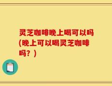 灵芝咖啡晚上喝可以吗(晚上可以喝灵芝咖啡吗？)