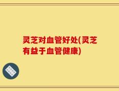 灵芝对血管好处(灵芝有益于血管健康)