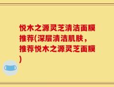 悦木之源灵芝清洁面膜推荐(深层清洁肌肤，推荐悦木之源灵芝面膜)