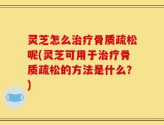 灵芝怎么治疗骨质疏松呢(灵芝可用于治疗骨质疏松的方法是什么？)
