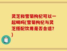灵芝和雪菊枸杞可以一起喝吗(雪菊枸杞与灵芝搭配饮用是否合适？)