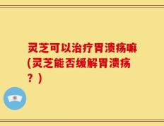 灵芝可以治疗胃溃疡嘛(灵芝能否缓解胃溃疡？)