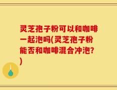 灵芝孢子粉可以和咖啡一起泡吗(灵芝孢子粉能否和咖啡混合冲泡？)