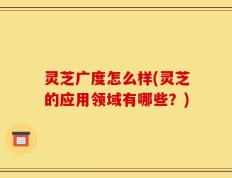 灵芝广度怎么样(灵芝的应用领域有哪些？)