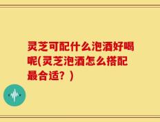灵芝可配什么泡酒好喝呢(灵芝泡酒怎么搭配最合适？)