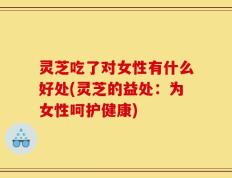 灵芝吃了对女性有什么好处(灵芝的益处：为女性呵护健康)