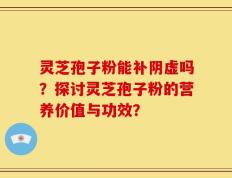 灵芝孢子粉能补阴虚吗？探讨灵芝孢子粉的营养价值与功效？