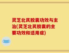 灵芝北芪胶囊功效与主治(灵芝北芪胶囊的主要功效和适用症)