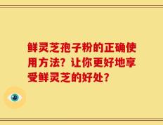 鲜灵芝孢子粉的正确使用方法？让你更好地享受鲜灵芝的好处？