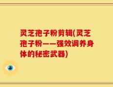 灵芝孢子粉剪辑(灵芝孢子粉——强效调养身体的秘密武器)
