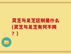 灵芝与足芝区别是什么(灵芝与足芝有何不同？)