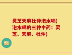 灵芝天麻杜仲泡水喝(泡水喝的三种中药：灵芝、天麻、杜仲)
