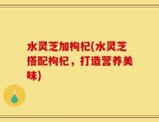水灵芝加枸杞(水灵芝搭配枸杞，打造营养美味)